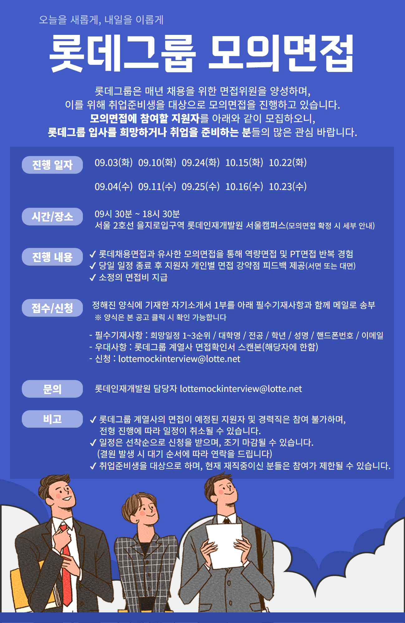 오늘을 새롭게, 내일을 이롭게
롯데그룹 모의면접
롯데그룹은 매년 채용을 위한 면접위원을 양성하며, 이를 위해 취업준비생을 대상으로 모의면접을 진행하고 있습니다.
모의면접에 참여할 지원자를 아래와 같이 모집하오니, 롯데그룹 입사를 희망하거나 취업을 준비하는 분들의 많은 관심 바랍니다.
진행 일자: 09.03(화),09.04(수),09.10(화),09.11(수),09.24(화),09.25(수),10.15(화),10.16(수),10.22(화),10.23(수) 
시간/장소: 09시 30분 ~ 18시 30분 서울 2호선 을지로입구역 롯데인재개발원 서울캠퍼스(모의면접 확정 시 세부 안내)
진행 내용: 롯데채용면접과 유사한 모의면접을 통해 역량면접 및 PT면접 반복 경험. 당일 일정 종료 후 지원자 개인별 면접 강약점 피드백 제공(서면 또는 대면). 소정의 면접비 지급
접수/신청: 정해진 양식에 기재한 자기소개서 1부를 아래 필수기재사항과 함께 메일로 송부 (양식은 본 공고 클릭 시 확인 가능합니다)
-필수기재사항: 희망일정 1~3순위,대학명,전공,학년,성명,핸드폰번호,이메일
-우대사항: 롯데그룹 계열사 면접확인서 스캔본(해당자에 한함)
-신청: lottemockinterview@lotte.net
문의: 롯데인재개발원 담당자 lottemockinterview@lotte.net
비고: 롯데그룹 계열사의 면접이 예정된 지원자 및 경력직은 참여 불가하며, 전형 진행에 따라 일정이 취소될 수 있습니다. 일정은 선착순으로 신청을 받으며, 조기 마감될 수 있습니다. (결원 발생 시 대기 순서에 따라 연락을 드립니다) 취업준비생을 대상으로 하며, 현재 재직중이신 분들은 참여가 제한될 수 있습니다.